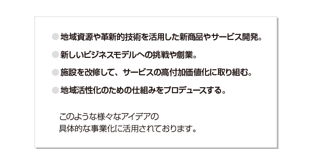 地域資源や革新的技術を活用した新商品やサービス開発。新しいビジネスモデルへの挑戦や創業。施設を改修して、サービスの高付加価値化に取り組む。地域活性化のための仕組みをプロデュースする。このような様々なアイデアの具体的な事業化に活用されております。